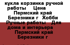 кукла корзинка ручной работы  › Цена ­ 600 - Пермский край, Березники г. Хобби. Ручные работы » Для дома и интерьера   . Пермский край,Березники г.